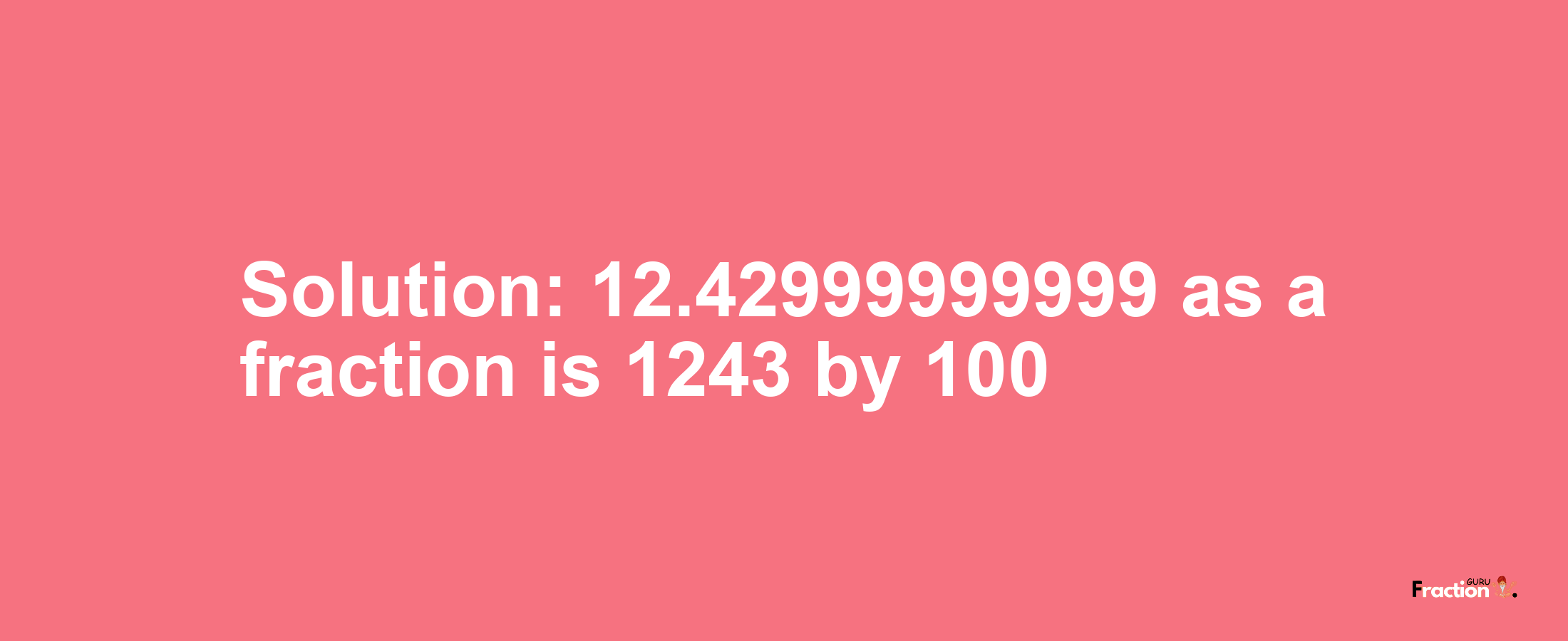 Solution:12.42999999999 as a fraction is 1243/100